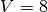 V = 8