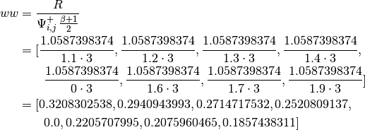 ww &= \frac{R}{\Psi_{i, j}^{+} \, \frac{\beta + 1}{2}} \\
   &= [ \frac{1.0587398374}{1.1 \cdot{3}}, \frac{1.0587398374}{1.2 \cdot{3}},
             \frac{1.0587398374}{1.3 \cdot{3}}, \frac{1.0587398374}{1.4 \cdot{3}}, \\
   & \qquad  \frac{1.0587398374}{0 \cdot{3}}, \frac{1.0587398374}{1.6 \cdot{3}},
             \frac{1.0587398374}{1.7 \cdot{3}}, \frac{1.0587398374}{1.9 \cdot{3}} ] \\
   &= [0.3208302538, 0.2940943993, 0.2714717532, 0.2520809137, \\
   & \qquad  0.0, 0.2205707995, 0.2075960465, 0.1857438311]