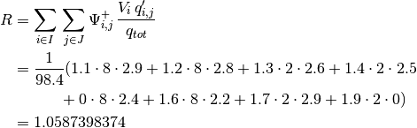 R & = \sum_{i \in I} \, \sum_{j \in J} \Psi_{i, j}^{+} \, \frac{V_i \, q'_{i, j}}{q_{tot}} \\
  & = \frac{1}{98.4} (
           1.1 \cdot 8 \cdot 2.9 + 1.2 \cdot 8 \cdot 2.8
          + 1.3 \cdot 2 \cdot 2.6 + 1.4 \cdot 2 \cdot 2.5 \\
          & \qquad \quad + 0 \cdot 8 \cdot 2.4 + 1.6 \cdot 8 \cdot 2.2
          + 1.7 \cdot 2 \cdot 2.9 + 1.9 \cdot 2 \cdot 0 ) \\
  & = 1.0587398374